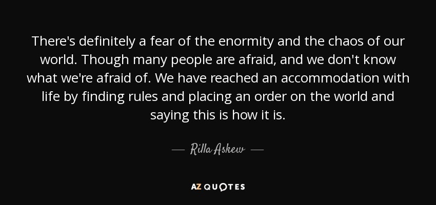 There's definitely a fear of the enormity and the chaos of our world. Though many people are afraid, and we don't know what we're afraid of. We have reached an accommodation with life by finding rules and placing an order on the world and saying this is how it is. - Rilla Askew
