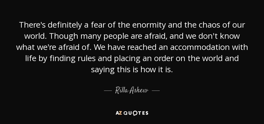 There's definitely a fear of the enormity and the chaos of our world. Though many people are afraid, and we don't know what we're afraid of. We have reached an accommodation with life by finding rules and placing an order on the world and saying this is how it is. - Rilla Askew