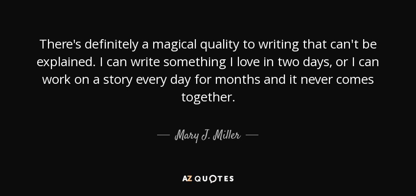 There's definitely a magical quality to writing that can't be explained. I can write something I love in two days, or I can work on a story every day for months and it never comes together. - Mary J. Miller
