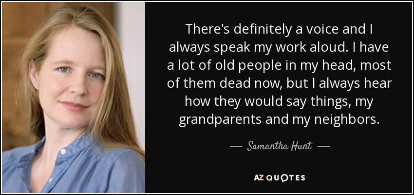 There's definitely a voice and I always speak my work aloud. I have a lot of old people in my head, most of them dead now, but I always hear how they would say things, my grandparents and my neighbors. - Samantha Hunt