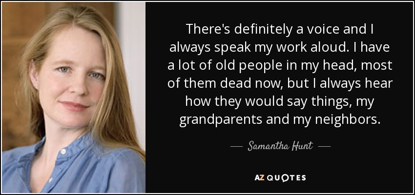 There's definitely a voice and I always speak my work aloud. I have a lot of old people in my head, most of them dead now, but I always hear how they would say things, my grandparents and my neighbors. - Samantha Hunt