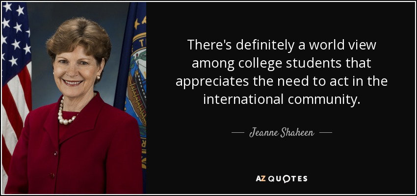 There's definitely a world view among college students that appreciates the need to act in the international community. - Jeanne Shaheen