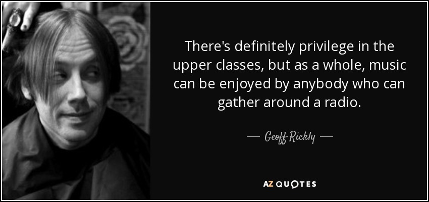 There's definitely privilege in the upper classes, but as a whole, music can be enjoyed by anybody who can gather around a radio. - Geoff Rickly