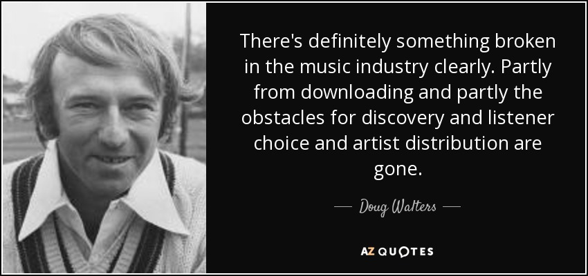 There's definitely something broken in the music industry clearly. Partly from downloading and partly the obstacles for discovery and listener choice and artist distribution are gone. - Doug Walters