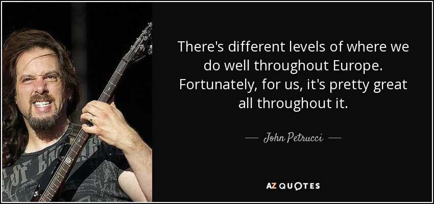 There's different levels of where we do well throughout Europe. Fortunately, for us, it's pretty great all throughout it. - John Petrucci
