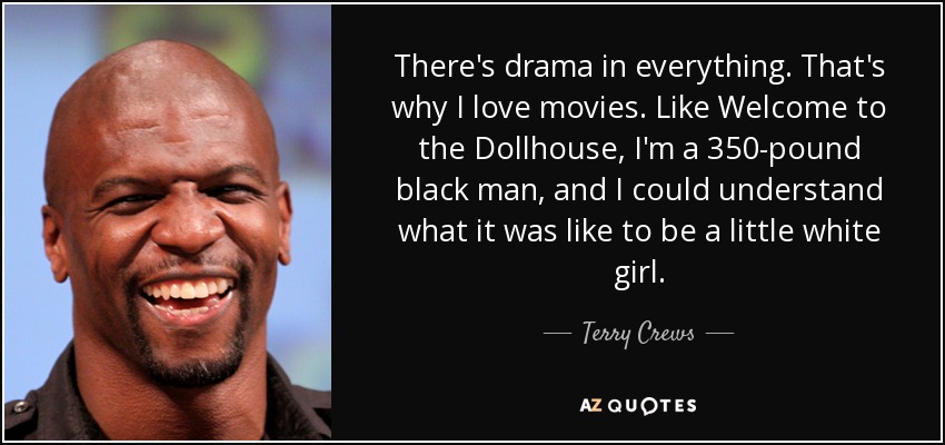 There's drama in everything. That's why I love movies. Like Welcome to the Dollhouse, I'm a 350-pound black man, and I could understand what it was like to be a little white girl. - Terry Crews