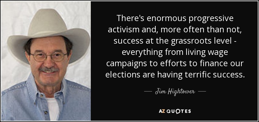 There's enormous progressive activism and, more often than not, success at the grassroots level - everything from living wage campaigns to efforts to finance our elections are having terrific success. - Jim Hightower