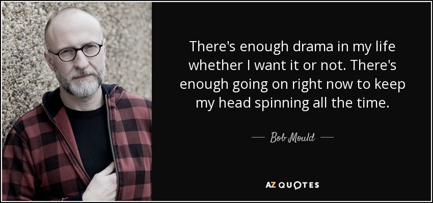 There's enough drama in my life whether I want it or not. There's enough going on right now to keep my head spinning all the time. - Bob Mould