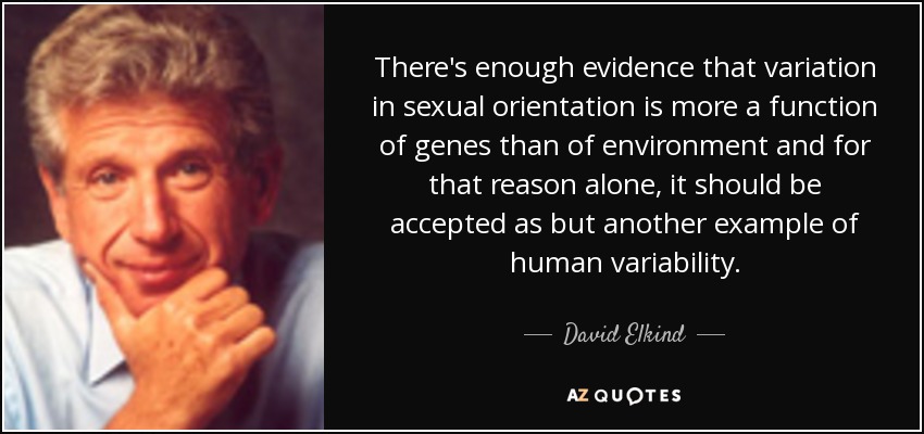 There's enough evidence that variation in sexual orientation is more a function of genes than of environment and for that reason alone, it should be accepted as but another example of human variability. - David Elkind