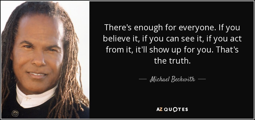 There's enough for everyone. If you believe it, if you can see it, if you act from it, it'll show up for you. That's the truth. - Michael Beckwith