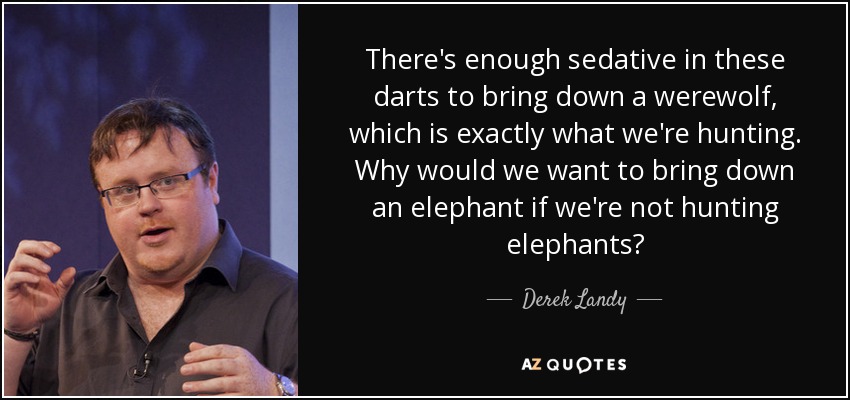 There's enough sedative in these darts to bring down a werewolf, which is exactly what we're hunting. Why would we want to bring down an elephant if we're not hunting elephants? - Derek Landy