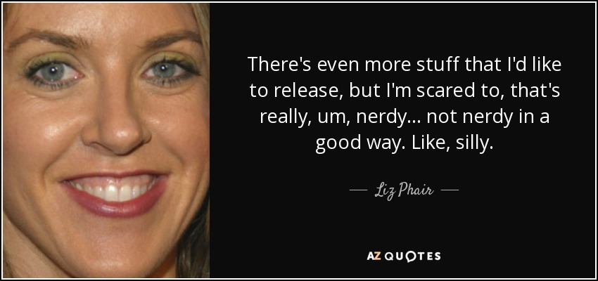 There's even more stuff that I'd like to release, but I'm scared to, that's really, um, nerdy... not nerdy in a good way. Like, silly. - Liz Phair