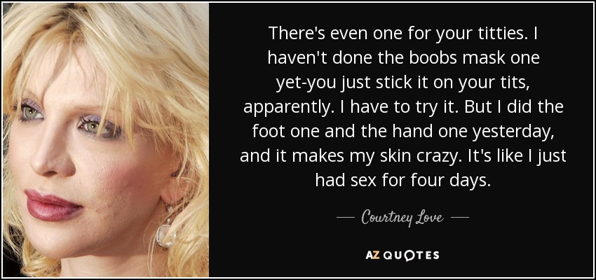 There's even one for your titties. I haven't done the boobs mask one yet-you just stick it on your tits, apparently. I have to try it. But I did the foot one and the hand one yesterday, and it makes my skin crazy. It's like I just had sex for four days. - Courtney Love