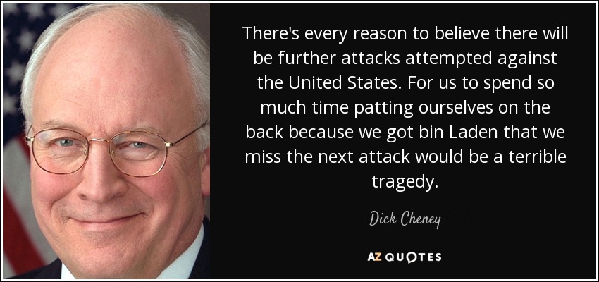 There's every reason to believe there will be further attacks attempted against the United States. For us to spend so much time patting ourselves on the back because we got bin Laden that we miss the next attack would be a terrible tragedy. - Dick Cheney