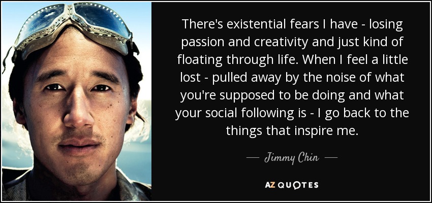 There's existential fears I have - losing passion and creativity and just kind of floating through life. When I feel a little lost - pulled away by the noise of what you're supposed to be doing and what your social following is - I go back to the things that inspire me. - Jimmy Chin