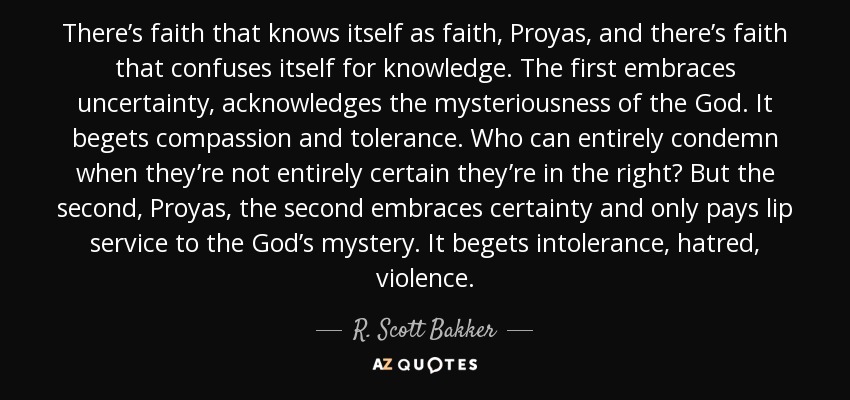 There’s faith that knows itself as faith, Proyas, and there’s faith that confuses itself for knowledge. The first embraces uncertainty, acknowledges the mysteriousness of the God. It begets compassion and tolerance. Who can entirely condemn when they’re not entirely certain they’re in the right? But the second, Proyas, the second embraces certainty and only pays lip service to the God’s mystery. It begets intolerance, hatred, violence. - R. Scott Bakker
