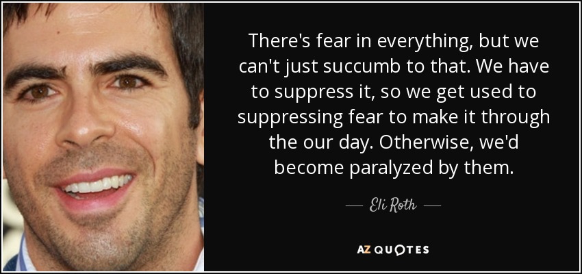 There's fear in everything, but we can't just succumb to that. We have to suppress it, so we get used to suppressing fear to make it through the our day. Otherwise, we'd become paralyzed by them. - Eli Roth