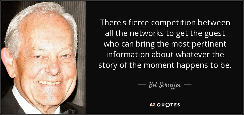 There's fierce competition between all the networks to get the guest who can bring the most pertinent information about whatever the story of the moment happens to be. - Bob Schieffer