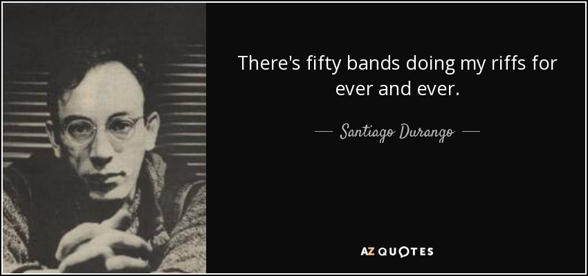 There's fifty bands doing my riffs for ever and ever. - Santiago Durango