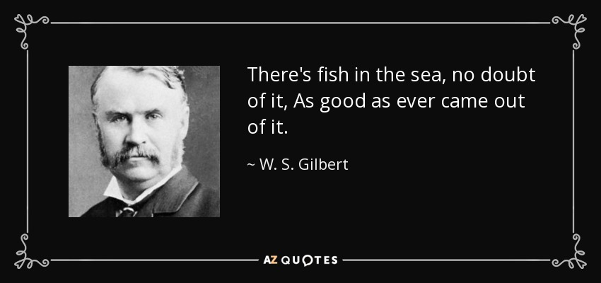 There's fish in the sea, no doubt of it, As good as ever came out of it. - W. S. Gilbert