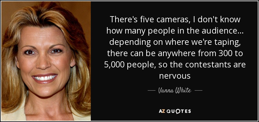 There's five cameras, I don't know how many people in the audience... depending on where we're taping, there can be anywhere from 300 to 5,000 people, so the contestants are nervous - Vanna White
