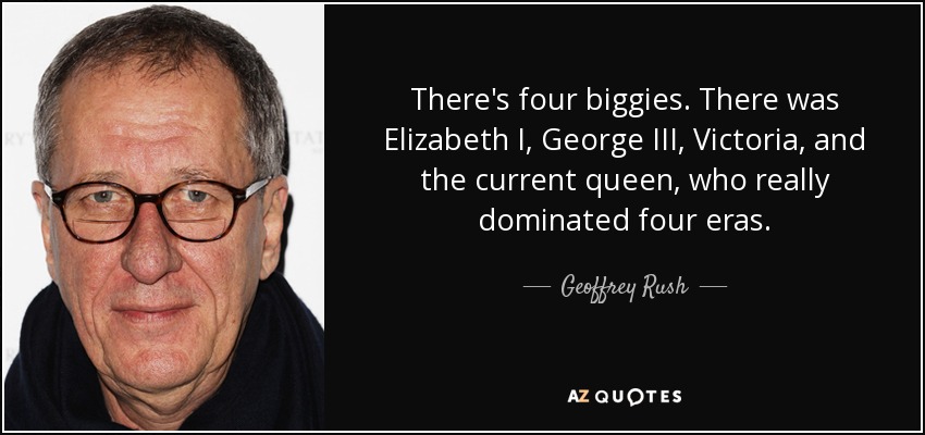 There's four biggies. There was Elizabeth I, George III, Victoria, and the current queen, who really dominated four eras. - Geoffrey Rush