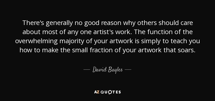 There's generally no good reason why others should care about most of any one artist's work. The function of the overwhelming majority of your artwork is simply to teach you how to make the small fraction of your artwork that soars. - David Bayles