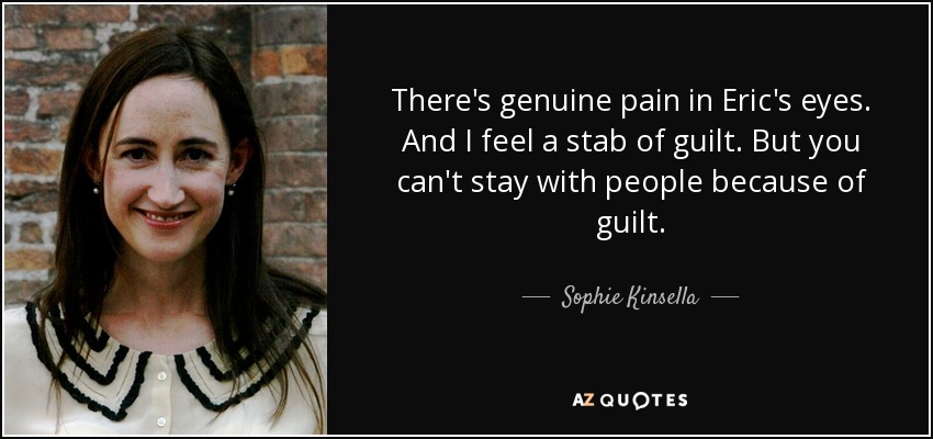 There's genuine pain in Eric's eyes. And I feel a stab of guilt. But you can't stay with people because of guilt. - Sophie Kinsella