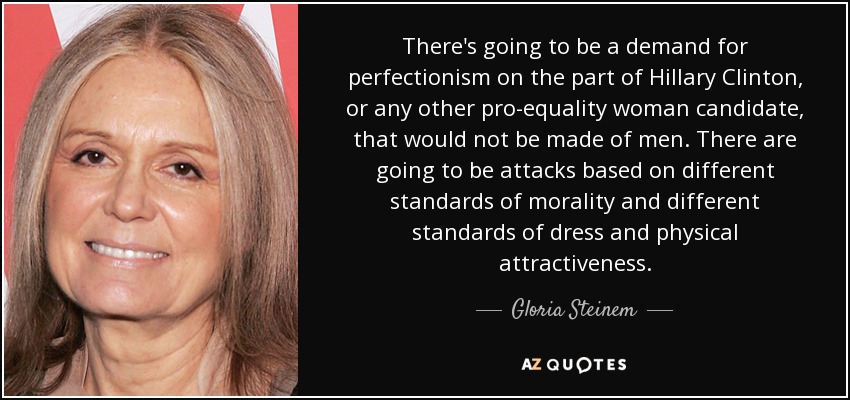 There's going to be a demand for perfectionism on the part of Hillary Clinton, or any other pro-equality woman candidate, that would not be made of men. There are going to be attacks based on different standards of morality and different standards of dress and physical attractiveness. - Gloria Steinem
