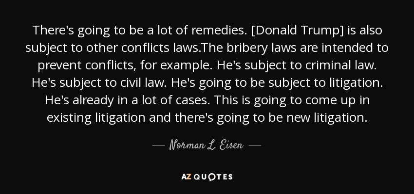 There's going to be a lot of remedies. [Donald Trump] is also subject to other conflicts laws.The bribery laws are intended to prevent conflicts, for example. He's subject to criminal law. He's subject to civil law. He's going to be subject to litigation. He's already in a lot of cases. This is going to come up in existing litigation and there's going to be new litigation. - Norman L. Eisen