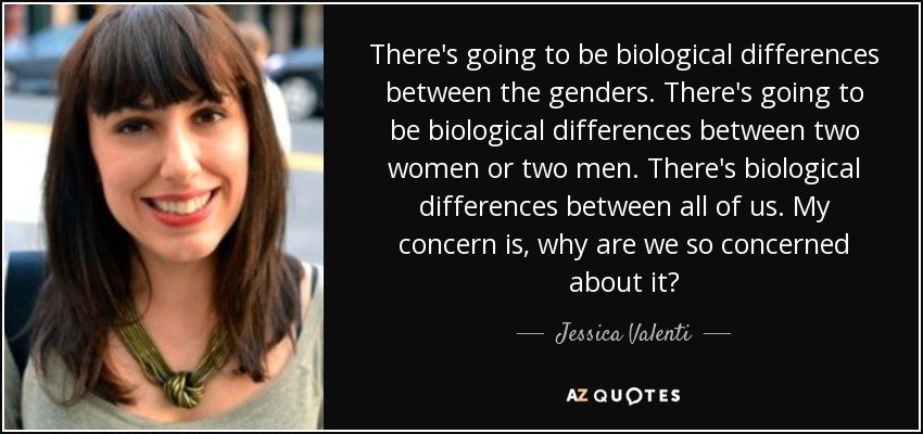 There's going to be biological differences between the genders. There's going to be biological differences between two women or two men. There's biological differences between all of us. My concern is, why are we so concerned about it? - Jessica Valenti