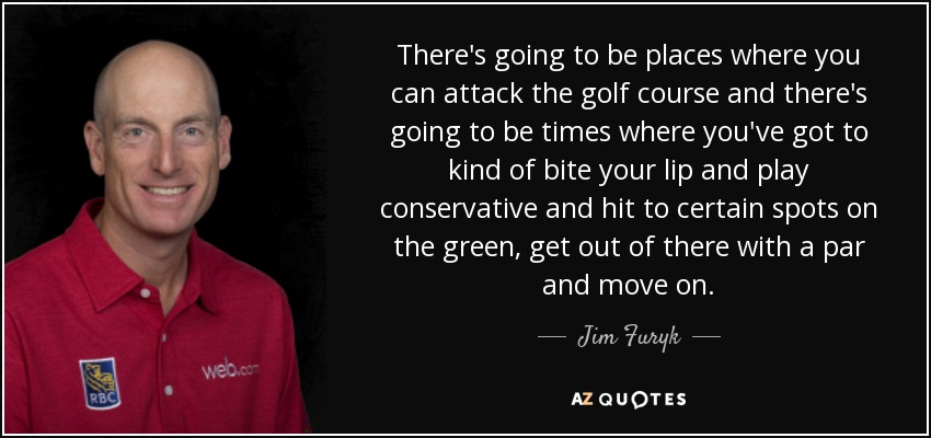 There's going to be places where you can attack the golf course and there's going to be times where you've got to kind of bite your lip and play conservative and hit to certain spots on the green, get out of there with a par and move on. - Jim Furyk