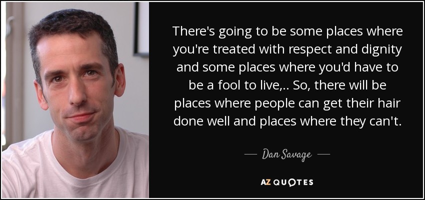 There's going to be some places where you're treated with respect and dignity and some places where you'd have to be a fool to live, .. So, there will be places where people can get their hair done well and places where they can't. - Dan Savage