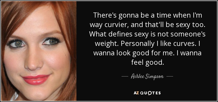 There's gonna be a time when I'm way curvier, and that'll be sexy too. What defines sexy is not someone's weight. Personally I like curves. I wanna look good for me. I wanna feel good. - Ashlee Simpson