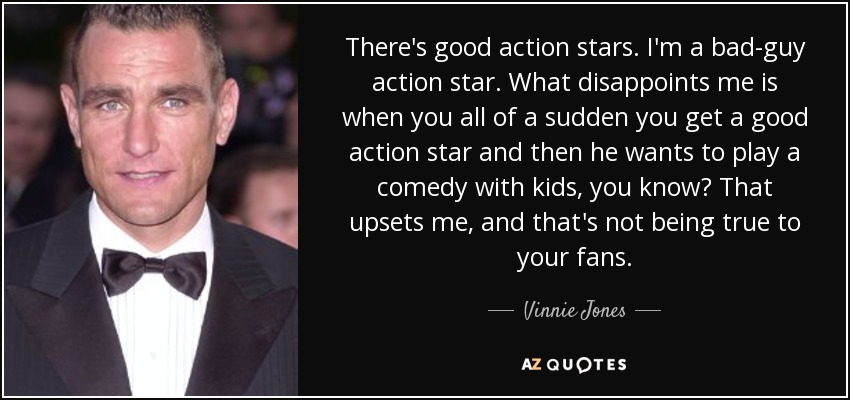 There's good action stars. I'm a bad-guy action star. What disappoints me is when you all of a sudden you get a good action star and then he wants to play a comedy with kids, you know? That upsets me, and that's not being true to your fans. - Vinnie Jones