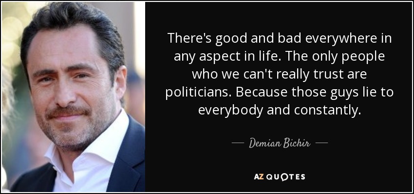 There's good and bad everywhere in any aspect in life. The only people who we can't really trust are politicians. Because those guys lie to everybody and constantly. - Demian Bichir