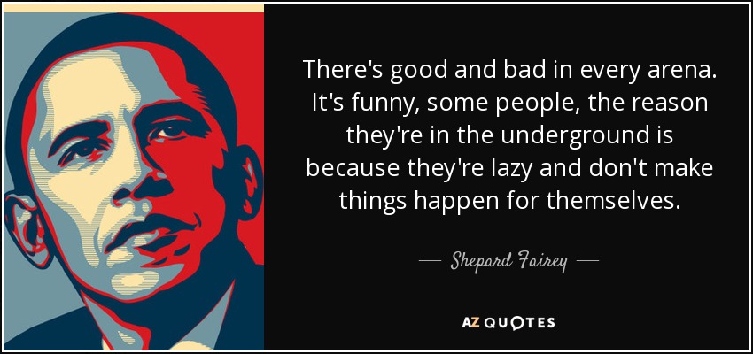 There's good and bad in every arena. It's funny, some people, the reason they're in the underground is because they're lazy and don't make things happen for themselves. - Shepard Fairey