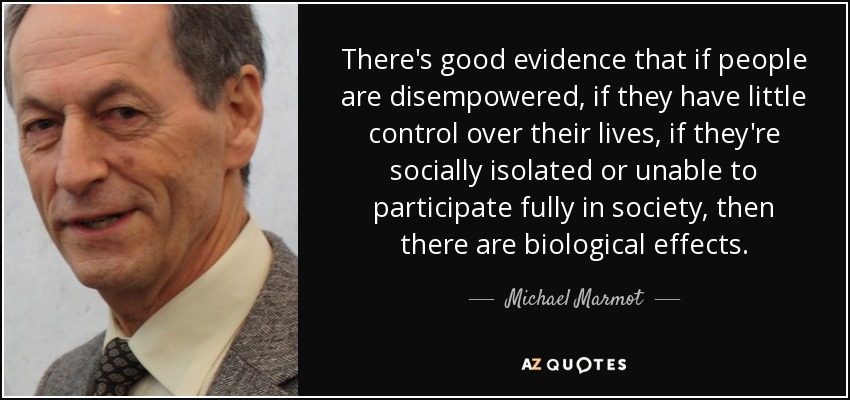 There's good evidence that if people are disempowered, if they have little control over their lives, if they're socially isolated or unable to participate fully in society, then there are biological effects. - Michael Marmot