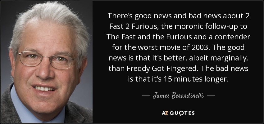 There's good news and bad news about 2 Fast 2 Furious, the moronic follow-up to The Fast and the Furious and a contender for the worst movie of 2003. The good news is that it's better, albeit marginally, than Freddy Got Fingered. The bad news is that it's 15 minutes longer. - James Berardinelli