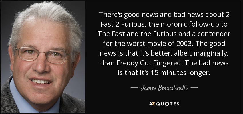 There's good news and bad news about 2 Fast 2 Furious, the moronic follow-up to The Fast and the Furious and a contender for the worst movie of 2003. The good news is that it's better, albeit marginally, than Freddy Got Fingered. The bad news is that it's 15 minutes longer. - James Berardinelli