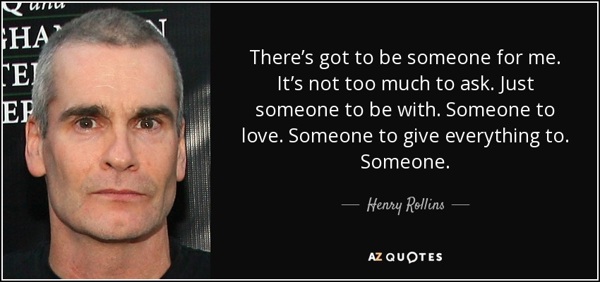 There’s got to be someone for me. It’s not too much to ask. Just someone to be with. Someone to love. Someone to give everything to. Someone. - Henry Rollins
