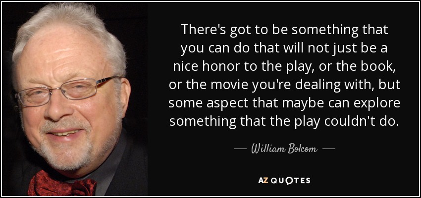There's got to be something that you can do that will not just be a nice honor to the play, or the book, or the movie you're dealing with, but some aspect that maybe can explore something that the play couldn't do. - William Bolcom