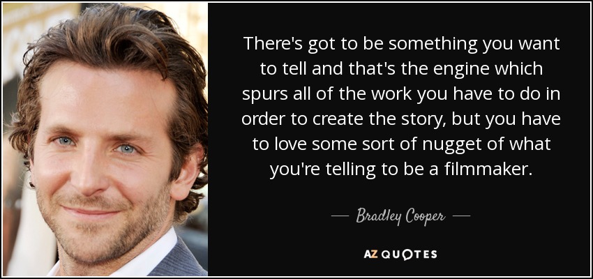 There's got to be something you want to tell and that's the engine which spurs all of the work you have to do in order to create the story, but you have to love some sort of nugget of what you're telling to be a filmmaker. - Bradley Cooper