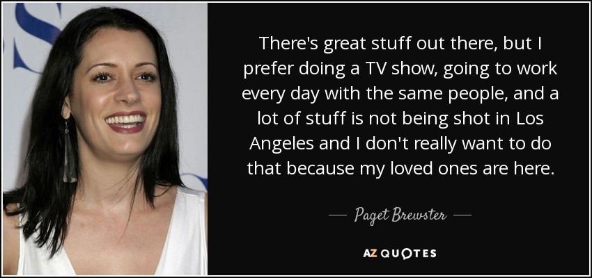 There's great stuff out there, but I prefer doing a TV show, going to work every day with the same people, and a lot of stuff is not being shot in Los Angeles and I don't really want to do that because my loved ones are here. - Paget Brewster