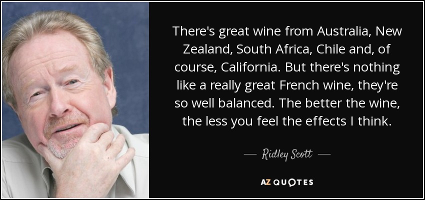 There's great wine from Australia, New Zealand, South Africa, Chile and, of course, California. But there's nothing like a really great French wine, they're so well balanced. The better the wine, the less you feel the effects I think. - Ridley Scott