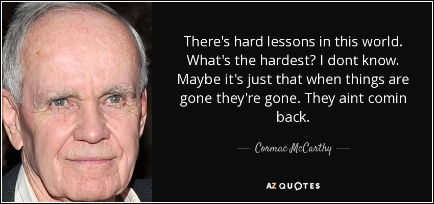 There's hard lessons in this world. What's the hardest? I dont know. Maybe it's just that when things are gone they're gone. They aint comin back. - Cormac McCarthy