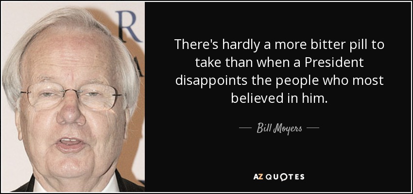 There's hardly a more bitter pill to take than when a President disappoints the people who most believed in him. - Bill Moyers