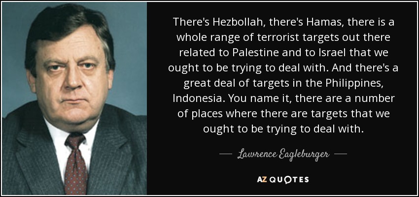 There's Hezbollah, there's Hamas, there is a whole range of terrorist targets out there related to Palestine and to Israel that we ought to be trying to deal with. And there's a great deal of targets in the Philippines, Indonesia. You name it, there are a number of places where there are targets that we ought to be trying to deal with. - Lawrence Eagleburger