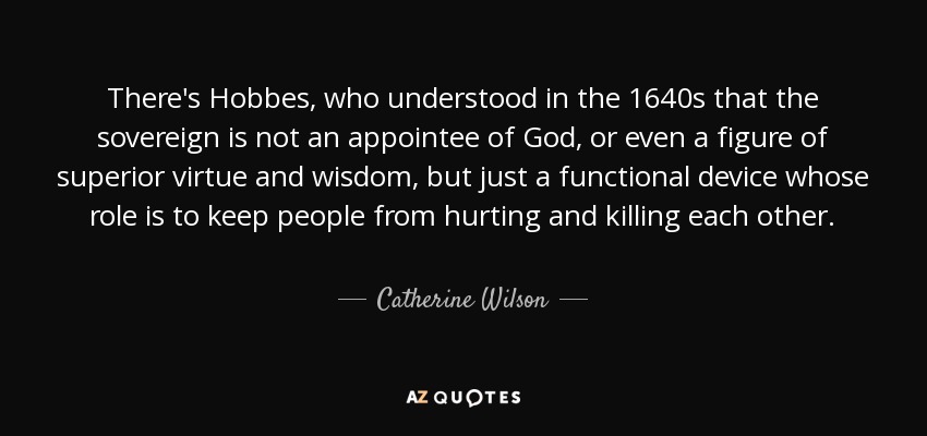 There's Hobbes, who understood in the 1640s that the sovereign is not an appointee of God, or even a figure of superior virtue and wisdom, but just a functional device whose role is to keep people from hurting and killing each other. - Catherine Wilson