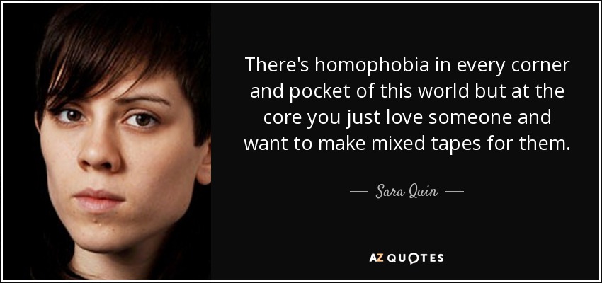 There's homophobia in every corner and pocket of this world but at the core you just love someone and want to make mixed tapes for them. - Sara Quin